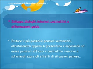 - Le componenti dell’emozione: i pensieri -

 Sviluppa dialoghi interiori costruttivi e
affermazioni guida

 Evitare il più possibile pensieri automatici,
allontanandoli appena si presentano e imparando ad
avere pensieri efficaci e costruttivi riuscirai a
sdrammatizzare gli effetti di situazioni penose.

 