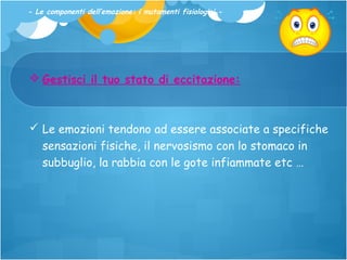 - Le componenti dell’emozione: i mutamenti fisiologici -

 Gestisci il tuo stato di eccitazione:

 Le emozioni tendono ad essere associate a specifiche
sensazioni fisiche, il nervosismo con lo stomaco in
subbuglio, la rabbia con le gote infiammate etc …

 