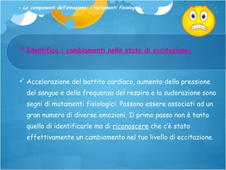 - Le componenti dell’emozione: i mutamenti fisiologici -

 Identifica i cambiamenti nello stato di eccitazione:

 Accelerazione del battito cardiaco, aumento della pressione
del sangue e della frequenza del respiro e la sudorazione sono
segni di mutamenti fisiologici. Possono essere associati ad un
gran numero di diverse emozioni. Il primo passo non è tanto
quello di identificarle ma di riconoscere che c’è stato
effettivamente un cambiamento nel tuo livello di eccitazione.

 