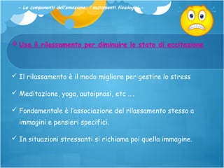 - Le componenti dell’emozione: i mutamenti fisiologici -

 Usa il rilassamento per diminuire lo stato di eccitazione

 Il rilassamento è il modo migliore per gestire lo stress
 Meditazione, yoga, autoipnosi, etc ....
 Fondamentale è l’associazione del rilassamento stesso a
immagini e pensieri specifici.
 In situazioni stressanti si richiama poi quella immagine.

 