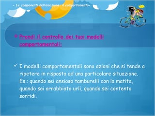- Le componenti dell’emozione: il comportamento-

 Prendi il controllo dei tuoi modelli
comportamentali:

 I modelli comportamentali sono azioni che si tende a
ripetere in risposta ad una particolare situazione.
Es.: quando sei ansioso tamburelli con la matita,
quando sei arrabbiato urli, quando sei contento
sorridi.

 