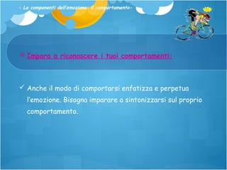 - Le componenti dell’emozione: il comportamento-

 Impara a riconoscere i tuoi comportamenti:

 Anche il modo di comportarsi enfatizza e perpetua
l’emozione. Bisogna imparare a sintonizzarsi sul proprio
comportamento.

 