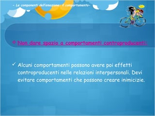 - Le componenti dell’emozione: il comportamento-

 Non dare spazio a comportamenti controproducenti:

 Alcuni comportamenti possono avere poi effetti
controproducenti nelle relazioni interpersonali. Devi
evitare comportamenti che possono creare inimicizie.

 