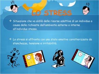 LO STRESS
 Situazione che va aldilà delle risorse adattive di un individuo a
causa delle richieste dell’ambiente esterno o interne
all’individuo stesso.
 Lo stress si affronta con uno stato emotivo caratterizzato da
stanchezza, tensione e irritabilità.

 