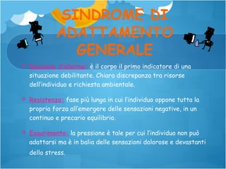 SINDROME DI
ADATTAMENTO
GENERALE
 Reazione d’allarme: è il corpo il primo indicatore di una
situazione debilitante. Chiara discrepanza tra risorse
dell’individuo e richiesta ambientale.
 Resistenza: fase più lunga in cui l’individuo oppone tutta la
propria forza all’emergere delle sensazioni negative, in un
continuo e precario equilibrio.
 Esaurimento: la pressione è tale per cui l’individuo non può
adattarsi ma è in balia delle sensazioni dolorose e devastanti
dello stress.

 