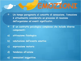 EMOZIONI


Un tempo paragonata al concetto di sensazione, l’emozione
è attualmente considerata un processo di reazione
dell’organismo ad eventi significativi.



E’ un costrutto psicologico complesso che include diverse
componenti:

a)

attivazione fisiologica

b)

valutazione dell’evento emotivo

c)

espressione motoria

d)

tendenza all’azione

e)

sensazioni soggettive

 