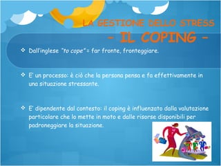 LA GESTIONE DELLO STRESS

– IL COPING –

 Dall’inglese “to cope” = far fronte, fronteggiare.

 E’ un processo: è ciò che la persona pensa e fa effettivamente in
una situazione stressante.

 E’ dipendente dal contesto: il coping è influenzato dalla valutazione
particolare che lo mette in moto e dalle risorse disponibili per
padroneggiare la situazione.

 