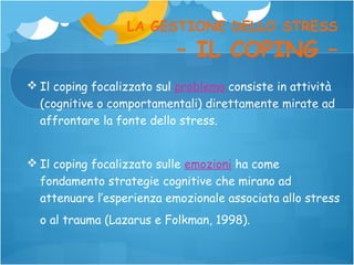 LA GESTIONE DELLO STRESS

– IL COPING –

 Il coping focalizzato sul problema consiste in attività
(cognitive o comportamentali) direttamente mirate ad
affrontare la fonte dello stress.
 Il coping focalizzato sulle emozioni ha come
fondamento strategie cognitive che mirano ad
attenuare l’esperienza emozionale associata allo stress
o al trauma (Lazarus e Folkman, 1998).

 