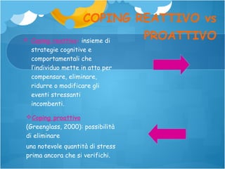 COPING REATTIVO vs
PROATTIVO
 Coping reattivo: insieme di
strategie cognitive e
comportamentali che
l’individuo mette in atto per
compensare, eliminare,
ridurre o modificare gli
eventi stressanti
incombenti.
Coping proattivo
(Greenglass, 2000): possibilità
di eliminare
una notevole quantità di stress
prima ancora che si verifichi.

 