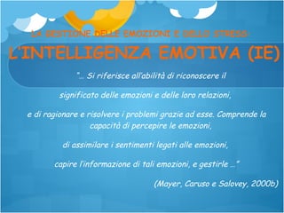 LA GESTIONE DELLE EMOZIONI E DELLO STRESS:

L’INTELLIGENZA EMOTIVA (IE)
“… Si riferisce all’abilità di riconoscere il
significato delle emozioni e delle loro relazioni,
e di ragionare e risolvere i problemi grazie ad esse. Comprende la
capacità di percepire le emozioni,
di assimilare i sentimenti legati alle emozioni,
capire l’informazione di tali emozioni, e gestirle …”
(Mayer, Caruso e Salovey, 2000b)

 