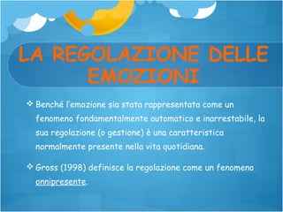 LA REGOLAZIONE DELLE
EMOZIONI
 Benché l’emozione sia stata rappresentata come un
fenomeno fondamentalmente automatico e inarrestabile, la
sua regolazione (o gestione) è una caratteristica
normalmente presente nella vita quotidiana.
 Gross (1998) definisce la regolazione come un fenomeno
onnipresente.

 