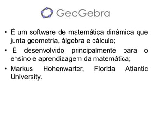 •É um software de matemática dinâmica que junta geometria, álgebra e cálculo; 
• É desenvolvido principalmente para o ensino e aprendizagem da matemática; 
•Markus Hohenwarter, Florida Atlantic University.  
