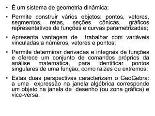 •É um sistema de geometria dinâmica; 
•Permite construir vários objetos: pontos, vetores, segmentos, retas, seções cônicas, gráficos representativos de funções e curvas parametrizadas; 
•Apresenta vantagem de trabalhar com variáveis vinculadas a números, vetores e pontos; 
•Permite determinar derivadas e integrais de funções e oferece um conjunto de comandos próprios da análise matemática, para identificar pontos singulares de uma função, como raizes ou extremos; 
•Estas duas perspectivas caracterizam o GeoGebra: a uma expressão na janela algébrica corresponde um objeto na janela de desenho (ou zona gráfica) e vice-versa.  