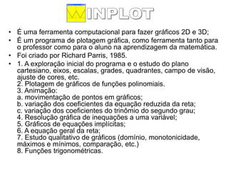 •É uma ferramenta computacional para fazer gráficos 2D e 3D; 
•É um programa de plotagem gráfica, como ferramenta tanto para o professor como para o aluno na aprendizagem da matemática. 
•Foi criado por Richard Parris, 1985. 
•1. A exploração inicial do programa e o estudo do plano cartesiano, eixos, escalas, grades, quadrantes, campo de visão, ajuste de cores, etc. 2. Plotagem de gráficos de funções polinomiais. 3. Animação: a. movimentação de pontos em gráficos; b. variação dos coeficientes da equação reduzida da reta; c. variação dos coeficientes do trinômio do segundo grau; 4. Resolução gráfica de inequações a uma variável; 5. Gráficos de equações implícitas; 6. A equação geral da reta; 7. Estudo qualitativo de gráficos (domínio, monotonicidade, máximos e mínimos, comparação, etc.) 8. Funções trigonométricas.  