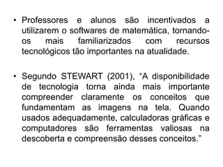 •Professores e alunos são incentivados a utilizarem o softwares de matemática, tornando- os mais familiarizados com recursos tecnológicos tão importantes na atualidade. 
•Segundo STEWART (2001), “A disponibilidade de tecnologia torna ainda mais importante compreender claramente os conceitos que fundamentam as imagens na tela. Quando usados adequadamente, calculadoras gráficas e computadores são ferramentas valiosas na descoberta e compreensão desses conceitos.”  