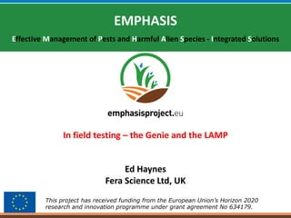 This project has received funding from the European Union’s Horizon 2020
research and innovation programme under grant agreement No 634179.
EMPHASIS
Effective Management of Pests and Harmful Alien Species - Integrated Solutions
Ed Haynes
Fera Science Ltd, UK
In field testing – the Genie and the LAMP
 