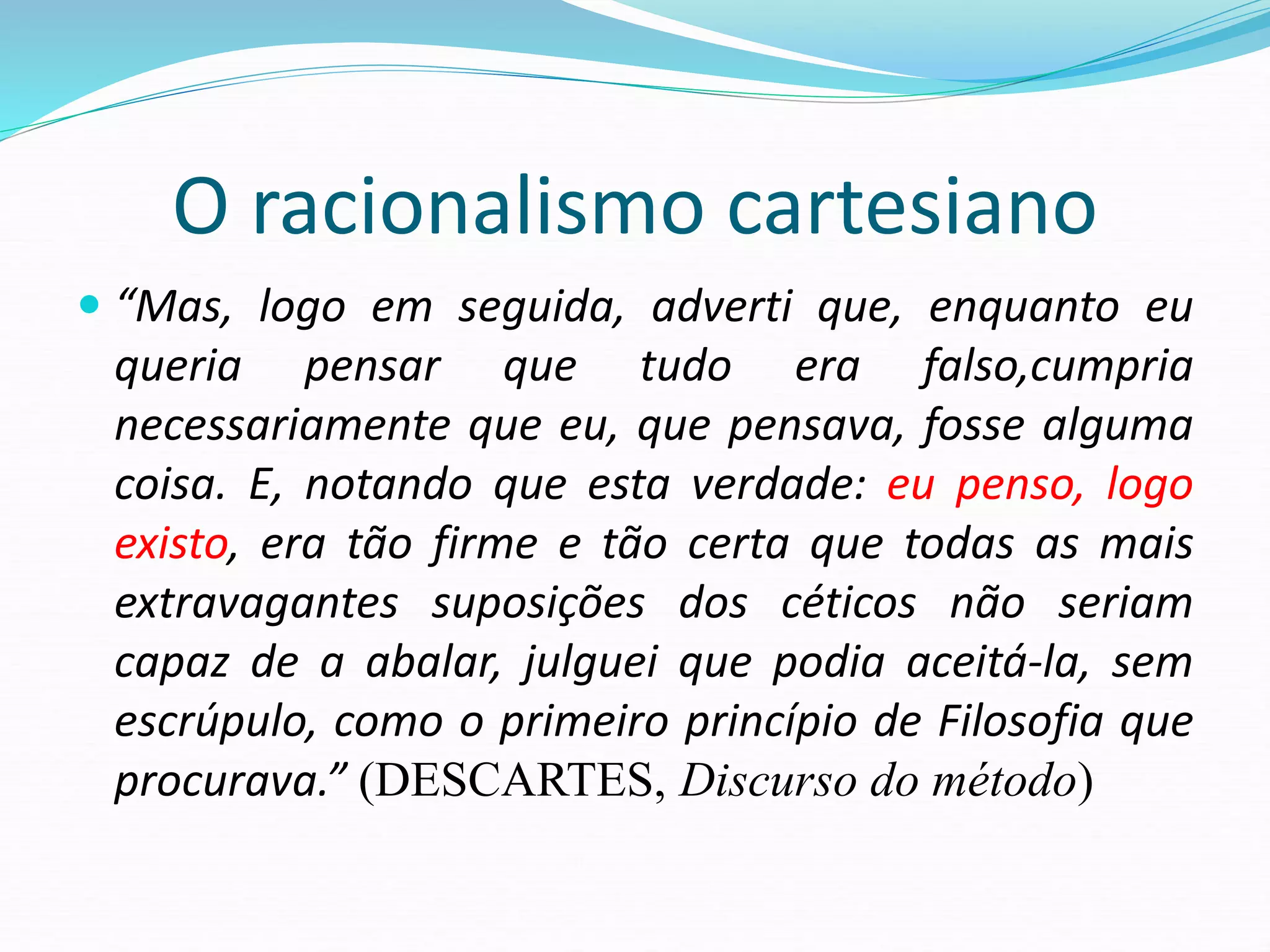 O racionalismo cartesiano
 “Mas, logo em seguida, adverti que, enquanto eu
queria pensar que tudo era falso,cumpria
necessariamente que eu, que pensava, fosse alguma
coisa. E, notando que esta verdade: eu penso, logo
existo, era tão firme e tão certa que todas as mais
extravagantes suposições dos céticos não seriam
capaz de a abalar, julguei que podia aceitá-la, sem
escrúpulo, como o primeiro princípio de Filosofia que
procurava.” (DESCARTES, Discurso do método)
 