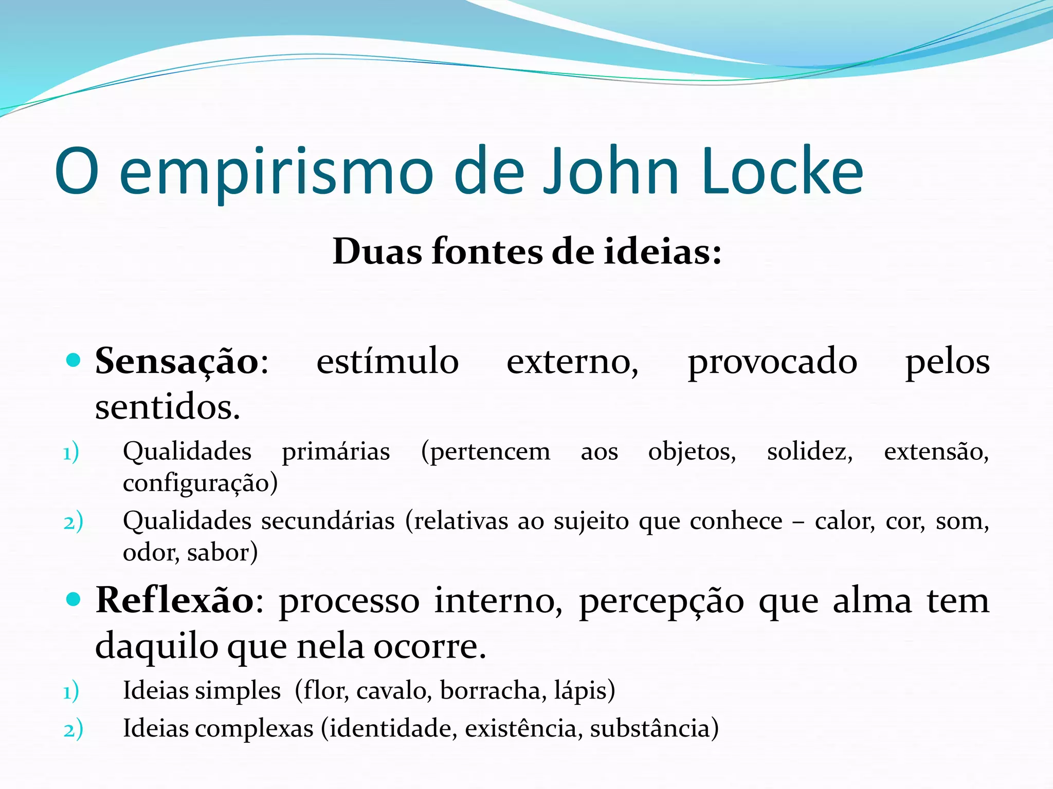 O empirismo de John Locke
Duas fontes de ideias:
 Sensação: estímulo externo, provocado pelos
sentidos.
1) Qualidades primárias (pertencem aos objetos, solidez, extensão,
configuração)
2) Qualidades secundárias (relativas ao sujeito que conhece – calor, cor, som,
odor, sabor)
 Reflexão: processo interno, percepção que alma tem
daquilo que nela ocorre.
1) Ideias simples (flor, cavalo, borracha, lápis)
2) Ideias complexas (identidade, existência, substância)
 