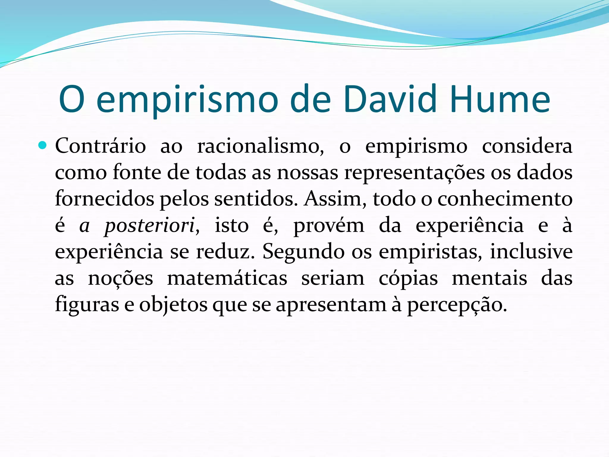 O empirismo de David Hume
 Contrário ao racionalismo, o empirismo considera
como fonte de todas as nossas representações os dados
fornecidos pelos sentidos. Assim, todo o conhecimento
é a posteriori, isto é, provém da experiência e à
experiência se reduz. Segundo os empiristas, inclusive
as noções matemáticas seriam cópias mentais das
figuras e objetos que se apresentam à percepção.
 