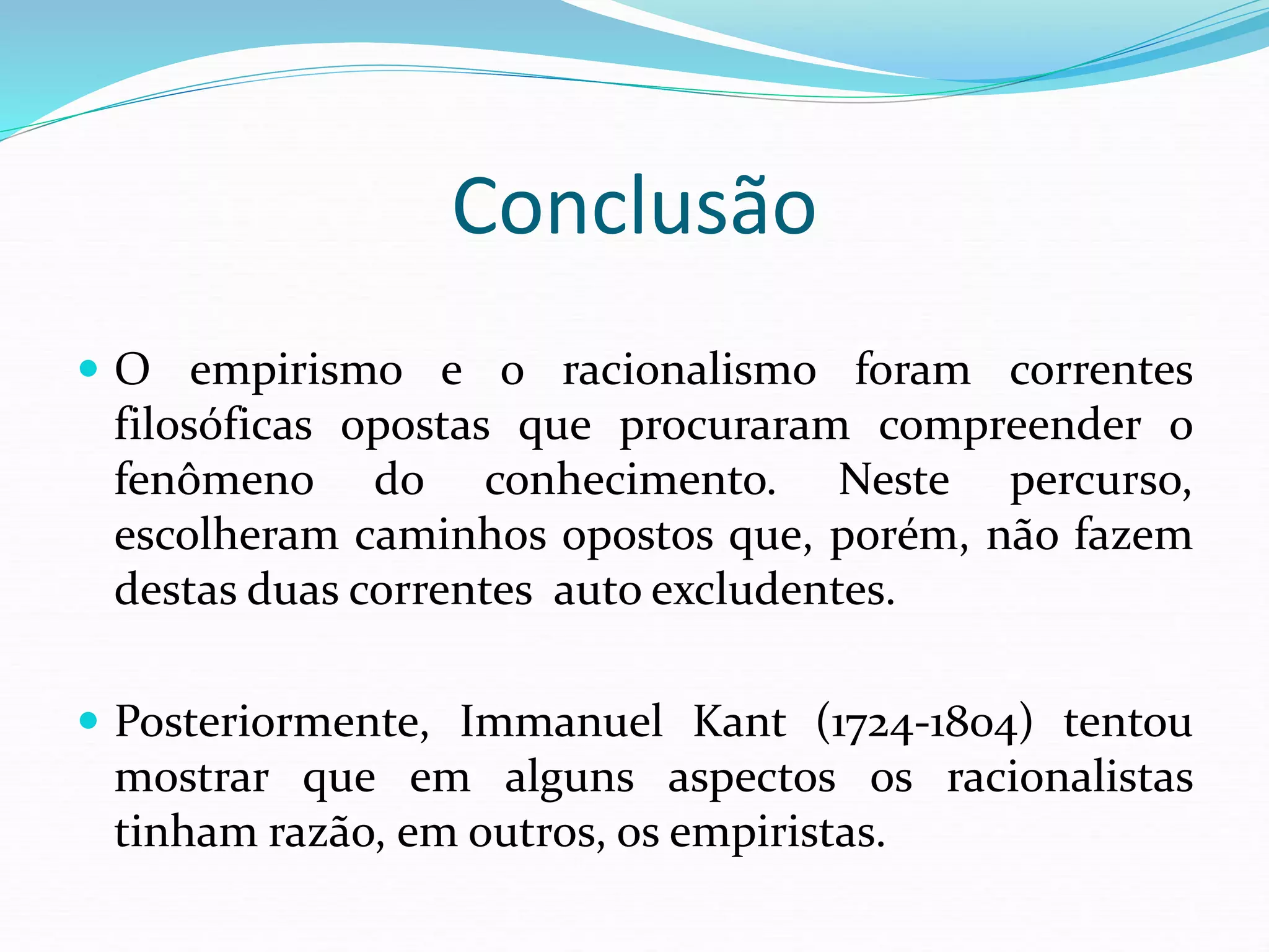Conclusão
 O empirismo e o racionalismo foram correntes
filosóficas opostas que procuraram compreender o
fenômeno do conhecimento. Neste percurso,
escolheram caminhos opostos que, porém, não fazem
destas duas correntes auto excludentes.
 Posteriormente, Immanuel Kant (1724-1804) tentou
mostrar que em alguns aspectos os racionalistas
tinham razão, em outros, os empiristas.
 