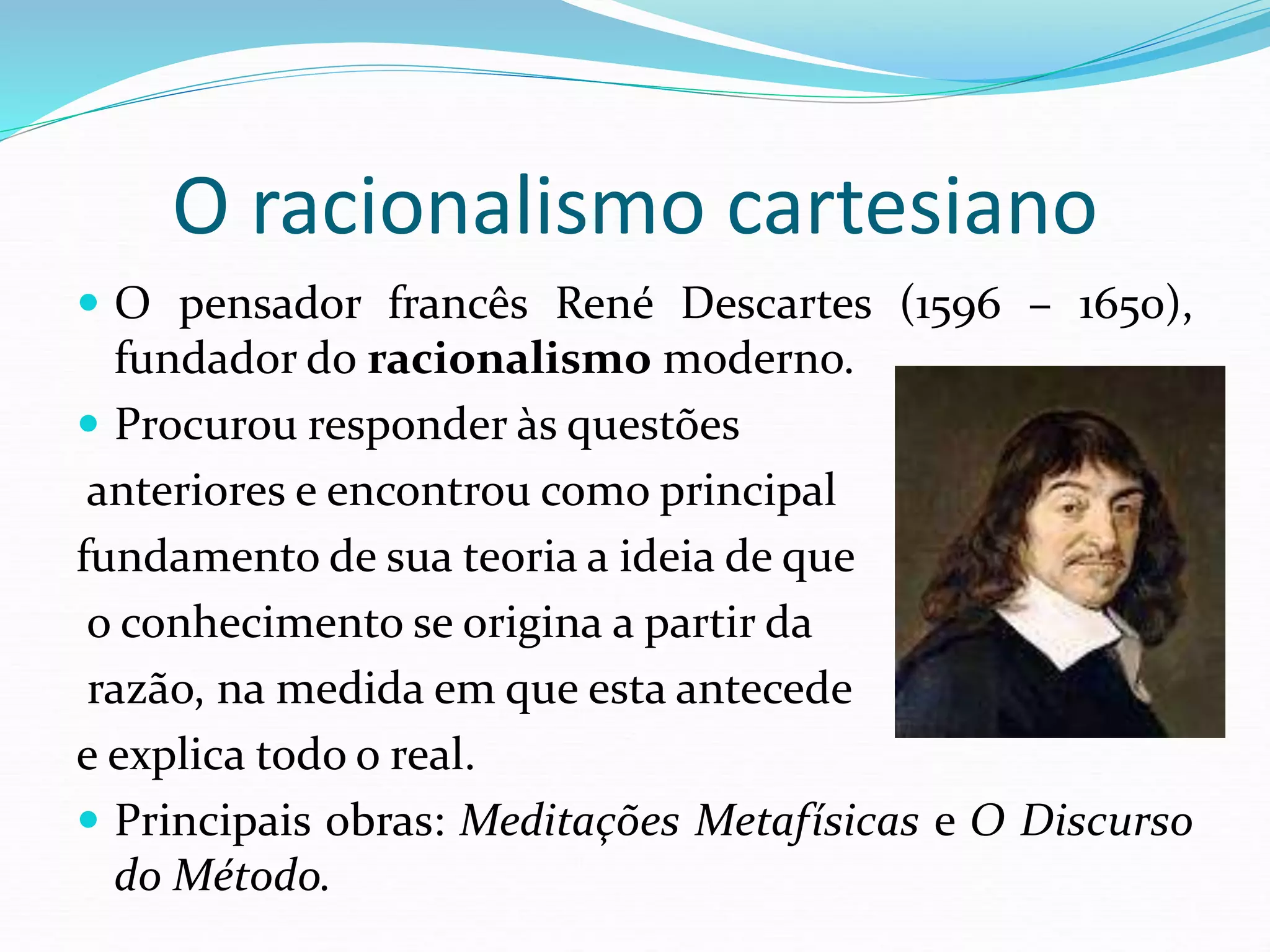 O racionalismo cartesiano
 O pensador francês René Descartes (1596 – 1650),
fundador do racionalismo moderno.
 Procurou responder às questões
anteriores e encontrou como principal
fundamento de sua teoria a ideia de que
o conhecimento se origina a partir da
razão, na medida em que esta antecede
e explica todo o real.
 Principais obras: Meditações Metafísicas e O Discurso
do Método.
 