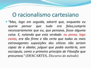 O racionalismo cartesiano
 “Mas, logo em seguida, adverti que, enquanto eu
queria pensar que tudo era falso,cumpria
necessariamente que eu, que pensava, fosse alguma
coisa. E, notando que esta verdade: eu penso, logo
existo, era tão firme e tão certa que todas as mais
extravagantes suposições dos céticos não seriam
capaz de a abalar, julguei que podia aceitá-la, sem
escrúpulo, como o primeiro princípio de Filosofia que
procurava.” (DESCARTES, Discurso do método)
 