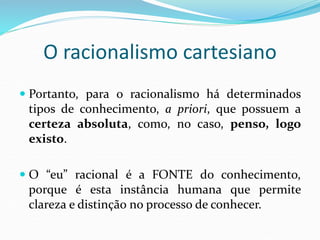 O racionalismo cartesiano
 Portanto, para o racionalismo há determinados
tipos de conhecimento, a priori, que possuem a
certeza absoluta, como, no caso, penso, logo
existo.
 O “eu” racional é a FONTE do conhecimento,
porque é esta instância humana que permite
clareza e distinção no processo de conhecer.
 