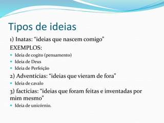 Tipos de ideias
1) Inatas: “ideias que nascem comigo”
EXEMPLOS:
 Ideia de cogito (pensamento)
 Ideia de Deus
 Ideia de Perfeição
2) Adventícias: “ideias que vieram de fora”
 Ideia de cavalo
3) factícias: “ideias que foram feitas e inventadas por
mim mesmo”
 Ideia de unicórnio.
 