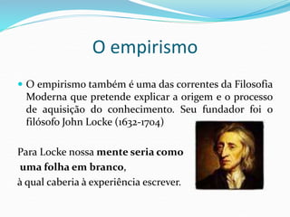 O empirismo
 O empirismo também é uma das correntes da Filosofia
Moderna que pretende explicar a origem e o processo
de aquisição do conhecimento. Seu fundador foi o
filósofo John Locke (1632-1704)
Para Locke nossa mente seria como
uma folha em branco,
à qual caberia à experiência escrever.
 