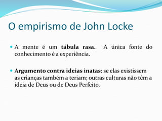 O empirismo de John Locke
 A mente é um tábula rasa. A única fonte do
conhecimento é a experiência.
 Argumento contra ideias inatas: se elas existissem
as crianças também a teriam; outras culturas não têm a
ideia de Deus ou de Deus Perfeito.
 