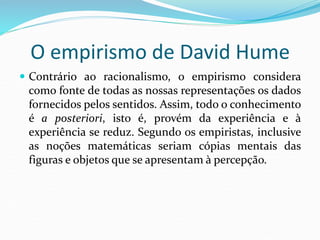 O empirismo de David Hume
 Contrário ao racionalismo, o empirismo considera
como fonte de todas as nossas representações os dados
fornecidos pelos sentidos. Assim, todo o conhecimento
é a posteriori, isto é, provém da experiência e à
experiência se reduz. Segundo os empiristas, inclusive
as noções matemáticas seriam cópias mentais das
figuras e objetos que se apresentam à percepção.
 