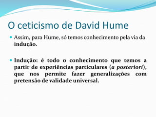O ceticismo de David Hume
 Assim, para Hume, só temos conhecimento pela via da
indução.
 Indução: é todo o conhecimento que temos a
partir de experiências particulares (a posteriori),
que nos permite fazer generalizações com
pretensão de validade universal.
 