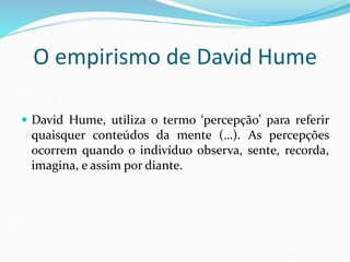 O empirismo de David Hume
 David Hume, utiliza o termo ‘percepção’ para referir
quaisquer conteúdos da mente (…). As percepções
ocorrem quando o indivíduo observa, sente, recorda,
imagina, e assim por diante.
 