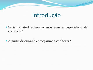 Introdução
 Seria possível sobrevivermos sem a capacidade de
conhecer?
 A partir de quando começamos a conhecer?
 