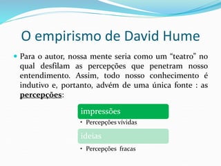 O empirismo de David Hume
 Para o autor, nossa mente seria como um “teatro” no
qual desfilam as percepções que penetram nosso
entendimento. Assim, todo nosso conhecimento é
indutivo e, portanto, advém de uma única fonte : as
percepções:
impressões
• Percepções vívidas
ideias
• Percepções fracas
 