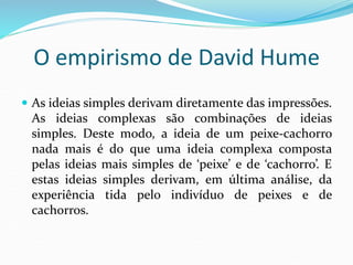 O empirismo de David Hume
 As ideias simples derivam diretamente das impressões.
As ideias complexas são combinações de ideias
simples. Deste modo, a ideia de um peixe-cachorro
nada mais é do que uma ideia complexa composta
pelas ideias mais simples de ‘peixe’ e de ‘cachorro’. E
estas ideias simples derivam, em última análise, da
experiência tida pelo indivíduo de peixes e de
cachorros.
 