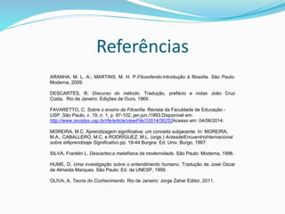 Referências
ARANHA, M. L. A.; MARTINS, M. H. P.Filosofando:introdução à filosofia. São Paulo:
Moderna, 2009.
DESCARTES, R. Discurso do método. Tradução, prefácio e notas João Cruz
Costa. Rio de Janeiro: Edições de Ouro, 1969.
FAVARETTO, C. Sobre o ensino de Filosofia. Revista da Faculdade de Educação -
USP, São Paulo, v. 19, n. 1, p. 97-102, jan.jun./1993.Disponível em:
http://www.revistas.usp.br/rfe/article/viewFile/33514/36252Acesso em: 04/06/2014.
MOREIRA, M.C. Aprendizagem significativa: um conceito subjacente. In: MOREIRA,
M.A., CABALLERO, M.C. e RODRÍGUEZ, M.L. (orgs.) ActasdelEncuentroInternacional
sobre elAprendizaje Significativo.pp. 19-44.Burgos: Ed. Univ. Burgo, 1997.
SILVA, Franklin L. Descartes:a metafísica da modernidade. São Paulo: Moderna, 1998.
HUME, D. Uma investigação sobre o entendimento humano. Tradução de José Oscar
de Almeida Marques. São Paulo: Ed. da UNESP, 1999.
OLIVA, A. Teoria do Conhecimento. Rio de Janeiro: Jorge Zahar Editor, 2011.
 