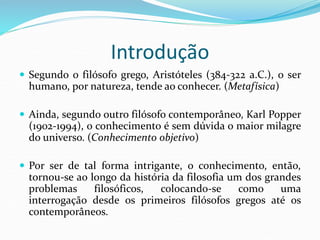 Introdução
 Segundo o filósofo grego, Aristóteles (384-322 a.C.), o ser
humano, por natureza, tende ao conhecer. (Metafísica)
 Ainda, segundo outro filósofo contemporâneo, Karl Popper
(1902-1994), o conhecimento é sem dúvida o maior milagre
do universo. (Conhecimento objetivo)
 Por ser de tal forma intrigante, o conhecimento, então,
tornou-se ao longo da história da filosofia um dos grandes
problemas filosóficos, colocando-se como uma
interrogação desde os primeiros filósofos gregos até os
contemporâneos.
 