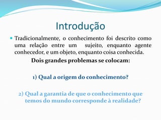 Introdução
 Tradicionalmente, o conhecimento foi descrito como
uma relação entre um sujeito, enquanto agente
conhecedor, e um objeto, enquanto coisa conhecida.
Dois grandes problemas se colocam:
1) Qual a origem do conhecimento?
2) Qual a garantia de que o conhecimento que
temos do mundo corresponde à realidade?
 