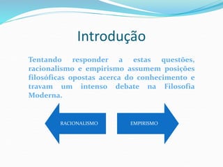 Introdução
RACIONALISMO EMPIRISMO
Tentando responder a estas questões,
racionalismo e empirismo assumem posições
filosóficas opostas acerca do conhecimento e
travam um intenso debate na Filosofia
Moderna.
 