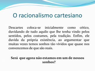 O racionalismo cartesiano
Descartes coloca-se inicialmente como cético,
duvidando de tudo aquilo que lhe tenha vindo pelos
sentidos, pelos costumes, pela tradição. Enfim, ele
duvida da própria existência, ao argumentar que
muitas vezes temos sonhos tão vívidos que quase nos
convencemos de que são reais.
Será que agora não estamos em um de nossos
sonhos?
 