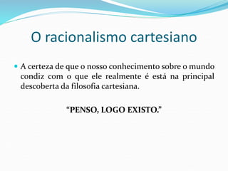 O racionalismo cartesiano
 A certeza de que o nosso conhecimento sobre o mundo
condiz com o que ele realmente é está na principal
descoberta da filosofia cartesiana.
“PENSO, LOGO EXISTO.”
 