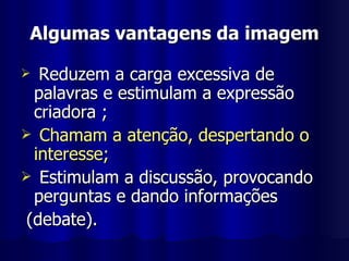 Algumas vantagens da imagem Reduzem a carga excessiva de palavras e estimulam a expressão criadora ; Chamam a atenção, despertando o interesse; Estimulam a discussão, provocando perguntas e dando informações (debate). 