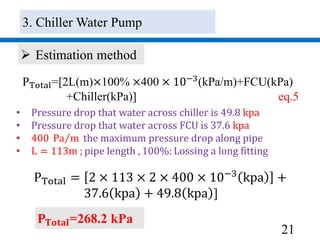 21
PTotal=[2L(m)×100% ×400 × 10−3(kPa/m)+FCU(kPa)
+Chiller(kPa)] eq.5
 Estimation method
• Pressure drop that water across chiller is 49.8 kpa
• Pressure drop that water across FCU is 37.6 kpa
• 400 Pa m the maximum pressure drop along pipe
• L = 113m ; pipe length , 100%: Lossing a long fitting
PTotal = 2 × 113 × 2 × 400 × 10−3
kpa +
37.6 kpa + 49.8 kpa ]
𝐏 𝐓𝐨𝐭𝐚𝐥=268.2 kPa
3. Chiller Water Pump
 
