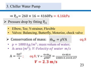 23
⇒ Pt1= 260 × 16 = 4160Pa = 4.16kPa
 Pressure drop by fitting Pt1
• Elbow, Tee; Y-strainer, Flexible
• Valves: Balancing, Butterfly, Motorize, check valve
 Conservation of mass: mw = ρVA eq.8
A =
П𝐷2
4
; eq.8; V =
4×mw
ρПD2 =
4×40.4
1000×3.14×0.152
𝑽 = 𝟐. 𝟑 𝐦/𝐬
• ρ = 1000 𝑘𝑔 𝑚3 ; mass volum of water;
• A: area (𝑚2
); 𝑉: 𝑉𝑒𝑙𝑜𝑐𝑖𝑡𝑦 𝑜𝑓 𝑤𝑎𝑡𝑒𝑟 𝑚 𝑠
3. Chiller Water Pump
 