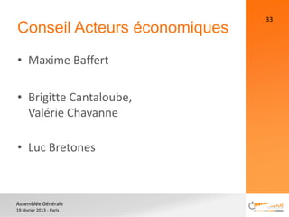 33
Conseil Acteurs économiques
• Maxime Baffert

• Brigitte Cantaloube,
  Valérie Chavanne

• Luc Bretones



Assemblée Générale
19 février 2013 - Paris
 