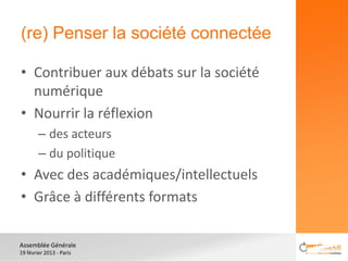 (re) Penser la société connectée

• Contribuer aux débats sur la société
  numérique
• Nourrir la réflexion
        – des acteurs
        – du politique
• Avec des académiques/intellectuels
• Grâce à différents formats

Assemblée Générale
19 février 2013 - Paris
 