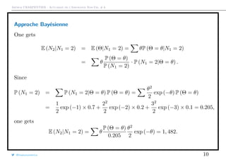 Arthur CHARPENTIER - Actuariat de l’Assurance Non-Vie, # 6
Approche Bayésienne
One gets
E (N2|N1 = 2) = E (Θ|N1 = 2) = θP (Θ = θ|N1 = 2)
= θ
P (Θ = θ)
P (N1 = 2)
· P (N1 = 2|Θ = θ) .
Since
P (N1 = 2) = P (N1 = 2|Θ = θ) P (Θ = θ) =
θ2
2
exp (−θ) P (Θ = θ)
=
1
2
exp (−1) × 0.7 +
22
2
exp (−2) × 0.2 +
32
2
exp (−3) × 0.1 = 0.205,
one gets
E (N2|N1 = 2) = θ
P (Θ = θ)
0.205
θ2
2
exp (−θ) = 1, 482.
@freakonometrics 10
 