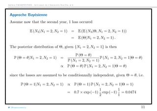 Arthur CHARPENTIER - Actuariat de l’Assurance Non-Vie, # 6
Approche Bayésienne
Assume now that the second year, 1 loss occured
E (N3|N1 = 2, N2 = 1) = E (E (N3|Θ, N1 = 2, N2 = 1))
= E (Θ|N1 = 2, N2 = 1) .
The posterior distribution of Θ, given {N1 = 2, N2 = 1} is then
P (Θ = θ|N1 = 2, N2 = 1) =
P (Θ = θ)
P (N1 = 2, N2 = 1)
P (N1 = 2, N2 = 1|Θ = θ)
∝ P (Θ = θ) P (N1 = 2, N2 = 1|Θ = θ)
since the losses are assumed to be conditionnally independent, given Θ = θ, i.e.
P (Θ = 1|N1 = 2, N2 = 1) ∝ P (Θ = 1) P (N1 = 2, N2 = 1|Θ = 1)
= 0.7 × exp (−1)
1
2
exp (−1)
1
1
= 0.0474
@freakonometrics 11
 