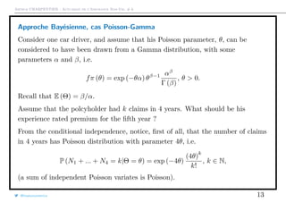 Arthur CHARPENTIER - Actuariat de l’Assurance Non-Vie, # 6
Approche Bayésienne, cas Poisson-Gamma
Consider one car driver, and assume that his Poisson parameter, θ, can be
considered to have been drawn from a Gamma distribution, with some
parameters α and β, i.e.
fπ (θ) = exp (−θα) θβ−1 αβ
Γ (β)
, θ > 0.
Recall that E (Θ) = β/α.
Assume that the polcyholder had k claims in 4 years. What should be his
experience rated premium for the ﬁfth year ?
From the conditional independence, notice, ﬁrst of all, that the number of claims
in 4 years has Poisson distribution with parameter 4θ, i.e.
P (N1 + ... + N4 = k|Θ = θ) = exp (−4θ)
(4θ)
k
k!
, k ∈ N,
(a sum of independent Poisson variates is Poisson).
@freakonometrics 13
 